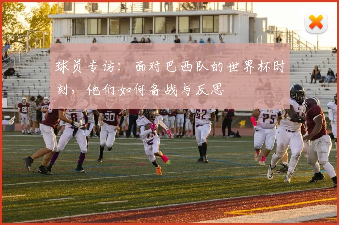 球员专访：面对巴西队的世界杯时刻，他们如何备战与反思