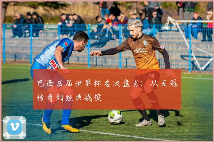 巴西历届世界杯名次盘点：从五冠传奇到经典战役